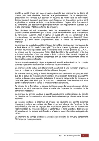 L’AED a publié d’une part une circulaire destinée aux marchands de biens et
d’autre part une circulaire destinée aux professionnels de la comptabilité,
prestataires de services aux sociétés et fiducies de même que les conseillers
économiques et fiscaux et ayant pour objet d’exposer les dispositions qui leur sont
applicables en matière de lutte contre le blanchiment d’argent et le financement
du terrorisme. Les déclarations publiques du Gafi sont régulièrement publiées sur
le site Internet de l’AED sous forme de circulaire.
Des réunions ont été organisées avec les responsables des associations
professionnelles concernées par la lutte contre le blanchiment et le financement
du terrorisme (Alcomfi, Adal, Fegarlux et Alca) afin de les sensibiliser à la
problématique. Les membres de l’association Alca ont également bénéficié d’une
formation qui s’est tenue conjointement avec la cellule de renseignement
financier.
Un membre de la cellule anti-blanchiment de l’AED a participé aux réunions de la
« Task Force on Tax and Crime » (TFTC) à Paris. Il était également présent à
diverses réunions organisées dans le contexte de la réunion plénière du G.A.F.I.
ou encore lors de réunions dont l’objet était d’améliorer la coopération entre les
autorités impliquées d’une part dans la lutte contre le blanchiment d’argent et
d’autre part entre les autorités concernées afin de lutter efficacement contre la
fraude et l’escroquerie fiscale.
Un membre du service juridique a également assisté à des réunions de comités
dont les sujets sont d’actualité en matière de fiscalité indirecte.
Un membre de la cellule anti-blanchiment a participé à une formation organisée
dans le contexte de la lutte contre le blanchiment d’argent.
En outre le service juridique fournit les réponses aux demandes du parquet ainsi
que de la cellule de renseignement financier en application de la loi du 5 juin 2009
relative à l’accès des autorités judiciaires à certains traitements de données à
caractère personnel ainsi que de la loi du 12 novembre 2004 relative à la lutte
contre le blanchiment et contre le financement du terrorisme.
Au niveau de la formation, le service juridique assure la tenue des cours et des
examens en droit commercial dans le cadre de l’examen de promotion de la
carrière du rédacteur.
Un membre du service juridique a assisté aux réunions hebdomadaires du comité
de direction de l’administration et assure la rédaction des procès-verbaux de ces
réunions.
Le service juridique a organisé et présidé les réunions du Comité (interne)
d’analyse juridique en matière de TVA et qui est chargé de l’analyse de la
jurisprudence, en vue de dégager les implications pratiques sur la position de
l’administration au niveau du service « Contentieux » de la Direction, des bureaux
d’imposition et du service anti-fraude et d’assurer une information adéquate de
ceux-ci.
Un membre du service juridique a assisté aux réunions de l’OCDE concernant
l’échange de renseignements.
AED | 9.1. Affaires générales 24
 