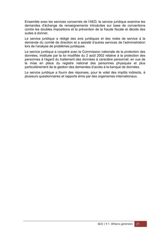 Ensemble avec les services concernés de l’AED, le service juridique examine les
demandes d’échange de renseignements introduites sur base de conventions
contre les doubles impositions et la prévention de la fraude fiscale et décide des
suites à donner.
Le service juridique a rédigé des avis juridiques et des notes de service à la
demande du comité de direction et a assisté d’autres services de l’administration
lors de l’analyse de problèmes juridiques.
Le service juridique a coopéré avec la Commission nationale de la protection des
données, instituée par la loi modifiée du 2 août 2002 relative à la protection des
personnes à l’égard du traitement des données à caractère personnel, en vue de
la mise en place du registre national des personnes physiques et plus
particulièrement de la gestion des demandes d’accès à la banque de données.
Le service juridique a fourni des réponses, pour le volet des impôts indirects, à
plusieurs questionnaires et rapports émis par des organismes internationaux.
AED | 9.1. Affaires générales 25
 
