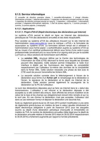 9.1.5. Service informatique
(1 conseiller de direction première classe, 1 conseiller-informaticien, 1 chargé d’études-
informaticien principal, 1 attaché-informaticien, 1 inspecteur de direction principal premier en rang,
1 inspecteur de direction principal premier en rang hc, 1 inspecteur – informaticien, 1 informaticien
principal, 2 stagiaires-informaticien diplômés, 1 chef de bureau adjoint hc, 1 commis principal, 1
commis, 2 commis adjoints, 2 employés)
9.1.5.1. Applications
9.1.5.1.1. Projet eTVA-D (Dépôt électronique des déclarations par Internet)
Le système eTVA permet le dépôt en ligne via Internet des déclarations
périodiques de TVA des déclarations annuelles et des états récapitulatifs.
Pour accéder au système eTVA les utilisateurs trouvent sur le site Internet de
l’administration (www.aed.public.lu) sous la rubrique « eTVA » le formulaire de
souscription au système eTVA. Le formulaire dûment rempli est à adresser à
l’administration sous forme papier. L’authentification auprès au système eTVA se
fait au moyen d’un certificat professionnel délivré sous forme d’une carte à puce
professionnelle (smartcard pro) ou sous forme d’un signing stick pro par la société
LuxTrust s.a. Deux solutions de transmission sont offertes :
• La solution XML, structure définie par le Centre des technologies de
l’information de l’État (CTIE) décrivant la forme sous laquelle les données
peuvent être déposées. Cette solution permet l’intégration à l’aide d’un
interface à établir par les fournisseurs des logiciels de comptabilité
respectivement par l’utilisateur lui-même des données de la comptabilité
dans le fichier XML. Cette solution nécessite une phase de test avec le
CTIE avant de pouvoir transmettre les fichiers XML.
• La seconde solution consiste dans le téléchargement à l’écran de la
déclaration sous forme d’un fichier pdf, le remplissage de la déclaration à
l’écran, la signature de la déclaration et le dépôt via Internet de la
déclaration. Cette solution permet également la sauvegarde de la
déclaration sur le PC de l’utilisateur.
Le suivi des déclarations déposées peut se faire via Internet dans le « statut des
transmissions». L’utilisateur y est informé si la déclaration déposée a été
acceptée ou si elle contient des erreurs. Sont affichés les erreurs d’addition et de
calcul de la taxe et les champs qui obligatoirement doivent être remplis et qui ne
le sont pas. En cas d’erreur la déclaration n’est pas acceptée, l’utilisateur doit
dans ce cas redresser l’erreur et déposer la déclaration une seconde fois.
Suite au règlement grand-ducal du 29 mars 2013 portant modification à une série
de règlements grand-ducaux en matière de taxe à valeur ajoutée introduisant le
dépôt électronique obligatoire à partir de l'exercice 2013 pour les assujettis
soumis au dépôt d'une déclaration périodique (mensuelle et trimestrielle) en
matière de TVA, le nombre de déclarations annuelles (délai légal pour le dépôt de
la déclaration annuelle relative à l'année 2013 étant le 28.02.2014 respectivement
le 30.04.2014) a fortement augmenté par rapport à l'année précédente.
AED | 9.1. Affaires générales 26
 