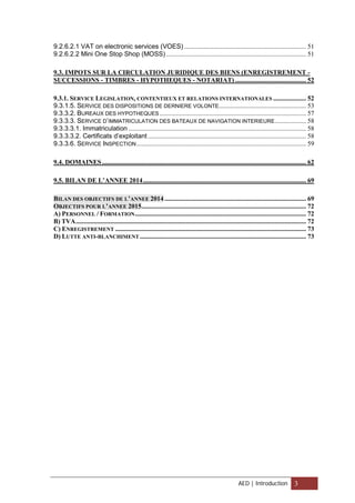 9.2.6.2.1 VAT on electronic services (VOES) .......................................................................... 51
9.2.6.2.2 Mini One Stop Shop (MOSS) ..................................................................................... 51
9.3. IMPOTS SUR LA CIRCULATION JURIDIQUE DES BIENS (ENREGISTREMENT -
SUCCESSIONS - TIMBRES - HYPOTHEQUES - NOTARIAT) ........................................... 52
9.3.1. SERVICE LEGISLATION, CONTENTIEUX ET RELATIONS INTERNATIONALES .................... 52
9.3.1.5. SERVICE DES DISPOSITIONS DE DERNIERE VOLONTE..................................................... 53
9.3.3.2. BUREAUX DES HYPOTHEQUES ......................................................................................... 57
9.3.3.3. SERVICE D’IMMATRICULATION DES BATEAUX DE NAVIGATION INTERIEURE................... 58
9.3.3.3.1. Immatriculation ............................................................................................................ 58
9.3.3.3.2. Certificats d’exploitant ................................................................................................ 58
9.3.3.6. SERVICE INSPECTION....................................................................................................... 59
9.4. DOMAINES............................................................................................................................ 62
9.5. BILAN DE L’ANNEE 2014................................................................................................... 69
BILAN DES OBJECTIFS DE L’ANNEE 2014 ...................................................................................... 69
OBJECTIFS POUR L’ANNEE 2015.................................................................................................... 72
A) PERSONNEL / FORMATION........................................................................................................ 72
B) TVA............................................................................................................................................ 72
C) ENREGISTREMENT .................................................................................................................... 73
D) LUTTE ANTI-BLANCHIMENT ..................................................................................................... 73
AED | Introduction 3
 