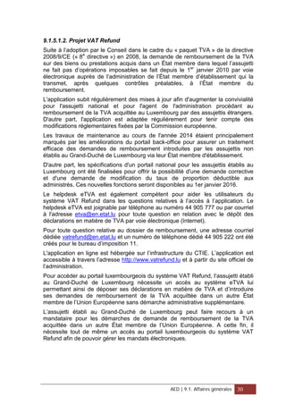 9.1.5.1.2. Projet VAT Refund
Suite à l’adoption par le Conseil dans le cadre du « paquet TVA » de la directive
2008/9/CE (« 8e
directive ») en 2008, la demande de remboursement de la TVA
sur des biens ou prestations acquis dans un État membre dans lequel l’assujetti
ne fait pas d’opérations imposables se fait depuis le 1er
janvier 2010 par voie
électronique auprès de l’administration de l’État membre d’établissement qui la
transmet, après quelques contrôles préalables, à l’État membre du
remboursement.
L'application subit régulièrement des mises à jour afin d'augmenter la convivialité
pour l'assujetti national et pour l'agent de l'administration procédant au
remboursement de la TVA acquittée au Luxembourg par des assujettis étrangers.
D'autre part, l'application est adaptée régulièrement pour tenir compte des
modifications réglementaires fixées par la Commission européenne.
Les travaux de maintenance au cours de l'année 2014 étaient principalement
marqués par les améliorations du portail back-office pour assurer un traitement
efficace des demandes de remboursement introduites par les assujettis non
établis au Grand-Duché de Luxembourg via leur État membre d'établissement.
D'autre part, les spécifications d'un portail national pour les assujettis établis au
Luxembourg ont été finalisées pour offrir la possibilité d'une demande corrective
et d'une demande de modification du taux de proportion déductible aux
administrés. Ces nouvelles fonctions seront disponibles au 1er janvier 2016.
Le helpdesk eTVA est également compétent pour aider les utilisateurs du
système VAT Refund dans les questions relatives à l’accès à l’application. Le
helpdesk eTVA est joignable par téléphone au numéro 44 905 777 ou par courriel
à l'adresse etva@en.etat.lu pour toute question en relation avec le dépôt des
déclarations en matière de TVA par voie électronique (Internet).
Pour toute question relative au dossier de remboursement, une adresse courriel
dédiée vatrefund@en.etat.lu et un numéro de téléphone dédié 44 905 222 ont été
créés pour le bureau d’imposition 11.
L'application en ligne est hébergée sur l’infrastructure du CTIE. L’application est
accessible à travers l’adresse http://www.vatrefund.lu et à partir du site officiel de
l’administration.
Pour accéder au portail luxembourgeois du système VAT Refund, l’assujetti établi
au Grand-Duché de Luxembourg nécessite un accès au système eTVA lui
permettant ainsi de déposer ses déclarations en matière de TVA et d’introduire
ses demandes de remboursement de la TVA acquittée dans un autre État
membre de l’Union Européenne sans démarche administrative supplémentaire.
L’assujetti établi au Grand-Duché de Luxembourg peut faire recours à un
mandataire pour les démarches de demande de remboursement de la TVA
acquittée dans un autre État membre de l’Union Européenne. A cette fin, il
nécessite tout de même un accès au portail luxembourgeois du système VAT
Refund afin de pouvoir gérer les mandats électroniques.
AED | 9.1. Affaires générales 30
 