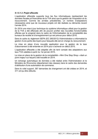 9.1.5.1.3. Projet eRecette
L’application eRecette supporte tous les flux informatiques représentant les
données fiscales et financières de la TVA ainsi que la gestion de l’imposition et du
recouvrement. Comme les années précédentes, un nombre d’adaptations
nécessaires ainsi que de nouveaux projets ont été réalisés ou démarrés durant
l’année 2014.
En 2014 une mise à jour technique du système informatique utilisé pour la gestion
de la TVA a été effectuée afin de pouvoir profiter des nouvelles fonctionnalités
offertes par le progiciel dans le cadre de l’informatisation de la comptabilité des
bureaux de recette et d’enregistrement qui est prévue pour début 2016.
Dans le cadre du règlement SEPA (EC 260/2012) l’Administration a informatisé la
gestion d’une partie des loyers pour lesquels elle est en charge du recouvrement.
La mise en place d’une nouvelle application pour la gestion de la taxe
d’abonnement a été entamée en 2014 pour s’achever en début 2015.
L’application eRecette a été adaptée afin de tenir compte des adaptations aux
taux TVA valables à partir du 1er janvier 2015.
La mise en place de la gestion de la comptabilité « Mini One Stop Shop » était un
point majeur sur lequel a été travaillé en 2014.
Un échange automatique de données a été réalisé entre l’Administration et le
Ministère de l’Économie (département des classes) dans le cadre des demandes
d’attribution d’une autorisation de commerce.
Dans le volet support, 367 demandes de changement ont été créées en 2014, et
311 ont pu être clôturés.
AED | 9.1. Affaires générales 31
 
