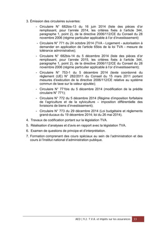 3. Émission des circulaires suivantes:
- Circulaire N° 682bis-13 du 16 juin 2014 (liste des pièces d’or
remplissant, pour l’année 2014, les critères fixés à l’article 344,
paragraphe 1, point 2), de la directive 2006/112/CE du Conseil du 28
novembre 2006 (régime particulier applicable à l’or d’investissement)
- Circulaire N° 771 du 24 octobre 2014 (TVA - Logement - autorisation à
demander en application de l’article 65bis de la loi TVA - mesure de
tolérance administrative);
- Circulaire N° 682bis-14 du 5 décembre 2014 (liste des pièces d’or
remplissant, pour l’année 2015, les critères fixés à l’article 344,
paragraphe 1, point 2), de la directive 2006/112/CE du Conseil du 28
novembre 2006 (régime particulier applicable à l’or d’investissement);
- Circulaire N° 753-1 du 5 décembre 2014 (texte coordonné du
règlement (UE) N° 282/2011 du Conseil du 15 mars 2011 portant
mesures d’exécution de la directive 2006/112/CE relative au système
commun de taxe sur la valeur ajoutée);
- Circulaire N° 771bis du 5 décembre 2014 (modification de la prédite
circulaire N° 771);
- Circulaire N° 772 du 5 décembre 2014 (Régime d’imposition forfaitaire
de l’agriculture et de la sylviculture – imposition différentielle des
livraisons de biens d’investissement);
- Circulaire N° 773 du 29 décembre 2014 (Loi budgétaire et règlements
grand-ducaux du 19 décembre 2014; loi du 26 mai 2014).
4. Travaux de codification portant sur la législation TVA.
5. Réalisation d’analyses et d’avis en rapport avec la législation TVA.
6. Examen de questions de principe et d’interprétation.
7. Formation comprenant des cours spéciaux au sein de l’administration et des
cours à l’Institut national d’administration publique.
AED | 9.2. T.V.A. et impôts sur les assurances 33
 