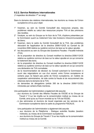 9.2.2. Service Relations internationales
(1 inspecteur de direction 1er
en rang)
Dans le domaine des relations internationales, les réunions au niveau de l’Union
européenne ont eu pour objet:
1° l'examen, au sein du Comité Consultatif des ressources propres, des
problèmes relatifs au calcul des ressources propres TVA et des prévisions
des recettes;
2° l'analyse, au sein du Groupe sur le futur de la TVA, d'options présentées par
la Commission quant au traitement futur des livraisons intracommunautaires
de biens;
3° l'examen, dans le cadre du Comité Consultatif de la TVA, des problèmes
découlant de l'application de la directive 2006/112/CE du Conseil du 28
novembre 2006 relative au système commun de taxe sur la valeur ajoutée;
4° les discussions au sein du Groupe des Questions Fiscales - Fiscalité Indirecte
(TVA)
- de la proposition de directive du Conseil modifiant la directive 2006/112/CE
relative au système commun de taxe sur la valeur ajoutée en ce qui concerne
le traitement des bons;
- de la proposition de directive du Conseil modifiant la directive 2006/112/CE
relative au système commun de taxe sur la valeur ajoutée en ce qui concerne
une déclaration de TVA normalisée;
- de la recommandation de décision du Conseil autorisant la Commission à
ouvrir des négociations en vue d'un accord, entre l'Union européenne et
certains pays ne faisant pas partie de l'Union européenne, en matière de
coopération administrative, de lutte contre la fraude et de recouvrement des
créances dans le domaine de la TVA;
- de demandes de dérogations (article 395 de la directive 2006/112/CE)
introduites par certains États membres.
Une participation de l’administration a également été assurée
- aux réunions du Comité des Affaires Fiscales de l'OCDE et du Groupe de
Travail n° 9 sur les impôts sur la consommation institué au niveau de ce
Comité, ainsi qu'au au Forum mondial sur la TVA de l'OCDE;
- à des séminaires et réunions de travail organisés par les services de la
Commission européenne dans le cadre du programme FISCALIS.
Une participation de l’administration a également été assurée
- aux réunions de la Plateforme - Dialogue autorités fiscales (taxation
indirecte), au niveau de la Commission européenne;
- aux réunions du Groupe de Travail n° 9 sur les impôts sur la consommation
institué au niveau de ce Comité;
AED | 9.2. T.V.A. et impôts sur les assurances 34
 