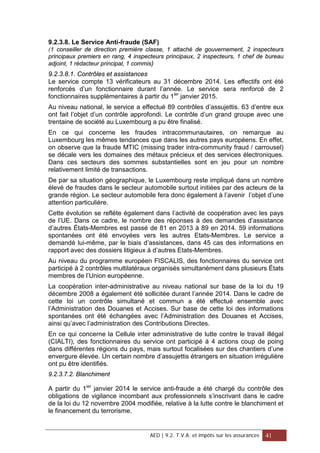 9.2.3.8. Le Service Anti-fraude (SAF)
(1 conseiller de direction première classe, 1 attaché de gouvernement, 2 inspecteurs
principaux premiers en rang, 4 inspecteurs principaux, 2 inspecteurs, 1 chef de bureau
adjoint, 1 rédacteur principal, 1 commis)
9.2.3.8.1. Contrôles et assistances
Le service compte 13 vérificateurs au 31 décembre 2014. Les effectifs ont été
renforcés d’un fonctionnaire durant l’année. Le service sera renforcé de 2
fonctionnaires supplémentaires à partir du 1ier
janvier 2015.
Au niveau national, le service a effectué 89 contrôles d’assujettis. 63 d’entre eux
ont fait l’objet d’un contrôle approfondi. Le contrôle d’un grand groupe avec une
trentaine de société au Luxembourg a pu être finalisé.
En ce qui concerne les fraudes intracommunautaires, on remarque au
Luxembourg les mêmes tendances que dans les autres pays européens. En effet,
on observe que la fraude MTIC (missing trader intra-community fraud / carrousel)
se décale vers les domaines des métaux précieux et des services électroniques.
Dans ces secteurs des sommes substantielles sont en jeu pour un nombre
relativement limité de transactions.
De par sa situation géographique, le Luxembourg reste impliqué dans un nombre
élevé de fraudes dans le secteur automobile surtout initiées par des acteurs de la
grande région. Le secteur automobile fera donc également à l’avenir l’objet d’une
attention particulière.
Cette évolution se reflète également dans l’activité de coopération avec les pays
de l’UE. Dans ce cadre, le nombre des réponses à des demandes d’assistance
d’autres États-Membres est passé de 81 en 2013 à 89 en 2014. 59 informations
spontanées ont été envoyées vers les autres Etats-Membres. Le service a
demandé lui-même, par le biais d’assistances, dans 45 cas des informations en
rapport avec des dossiers litigieux à d’autres Etats-Membres.
Au niveau du programme européen FISCALIS, des fonctionnaires du service ont
participé à 2 contrôles multilatéraux organisés simultanément dans plusieurs États
membres de l’Union européenne.
La coopération inter-administrative au niveau national sur base de la loi du 19
décembre 2008 a également été sollicitée durant l’année 2014. Dans le cadre de
cette loi un contrôle simultané et commun a été effectué ensemble avec
l’Administration des Douanes et Accises. Sur base de cette loi des informations
spontanées ont été échangées avec l’Administration des Douanes et Accises,
ainsi qu’avec l’administration des Contributions Directes.
En ce qui concerne la Cellule inter administrative de lutte contre le travail illégal
(CIALTI), des fonctionnaires du service ont participé à 4 actions coup de poing
dans différentes régions du pays, mais surtout focalisées sur des chantiers d’une
envergure élevée. Un certain nombre d’assujettis étrangers en situation irrégulière
ont pu être identifiés.
9.2.3.7.2. Blanchiment
A partir du 1ier
janvier 2014 le service anti-fraude a été chargé du contrôle des
obligations de vigilance incombant aux professionnels s’inscrivant dans le cadre
de la loi du 12 novembre 2004 modifiée, relative à la lutte contre le blanchiment et
le financement du terrorisme.
AED | 9.2. T.V.A. et impôts sur les assurances 41
 