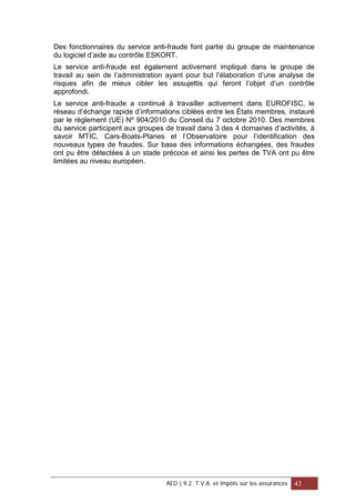 Des fonctionnaires du service anti-fraude font partie du groupe de maintenance
du logiciel d’aide au contrôle ESKORT.
Le service anti-fraude est également activement impliqué dans le groupe de
travail au sein de l’administration ayant pour but l’élaboration d’une analyse de
risques afin de mieux cibler les assujettis qui feront l’objet d’un contrôle
approfondi.
Le service anti-fraude a continué à travailler activement dans EUROFISC, le
réseau d’échange rapide d’informations ciblées entre les États membres, instauré
par le règlement (UE) Nº 904/2010 du Conseil du 7 octobre 2010. Des membres
du service participent aux groupes de travail dans 3 des 4 domaines d’activités, à
savoir MTIC, Cars-Boats-Planes et l’Observatoire pour l’identification des
nouveaux types de fraudes. Sur base des informations échangées, des fraudes
ont pu être détectées à un stade précoce et ainsi les pertes de TVA ont pu être
limitées au niveau européen.
AED | 9.2. T.V.A. et impôts sur les assurances 43
 