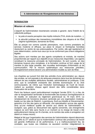 9. Administration de l’Enregistrement et des Domaines
INTRODUCTION
Mission et valeurs
L'objectif de l'administration bicentenaire consiste à garantir, dans l'intérêt de la
collectivité publique,
 la juste et exacte perception des impôts indirects (TVA, droits de mutation...);
 la sécurité juridique des transactions immobilières des citoyens et de l’État
(régime hypothécaire, domaines de l'État).
Elle se perçoit non comme autorité péremptoire, mais comme prestataire de
services moderne et efficace, qui place le citoyen et l'entreprise honnêtes
résolument au centre de ses préoccupations. Par contre, elle agit rapidement et
avec détermination, contre tous ceux qui ne se conforment pas à leurs obligations
légales.
Ses actions sont menées par des agents compétents et motivés, de manière
proportionnée par rapport aux objectifs et aux ressources disponibles. Les agents
constituent la ressource principale de l'administration. Ils sont ouverts, en des
domaines toujours plus complexes, à la formation continue et font usage de la
manière la plus large possible, des nouvelles technologies d'information et de
communication. Par le recours systématique aux ressources précitées,
l'Enregistrement entend devenir une administration-modèle au sein de l'État.
Les chapitres qui suivent font état des activités d’une administration qui, depuis
des années, se voit exposée à de sérieuses pressions dans tous les domaines qui
relèvent de ses multiples attributions fiscales, administratives et juridiques. C’est
ainsi, que la complexité croissante des activités économiques et du droit
communautaire, de même que l’évolution technologique de l’outil de travail,
mettent au quotidien chaque agent devant des défis considérables dans
l’évacuation de sa tâche.
Parmi les facteurs ayant particulièrement imprégné l’année 2014, il y a lieu de
citer la réorganisation territoriale et fonctionnelle des bureaux d’enregistrement et
de recette, en exécution du règlement grand-ducal du 19 mars 2014. Le
remplacement de l’ancienne structure cantonale par une organisation moderne,
basée sur les sites de Diekirch, Luxembourg, Esch-sur-Alzette et Grevenmacher,
garantira à la fois des gains en efficacité, une spécialisation accrue des agents,
ainsi qu’une meilleure qualité de service aux clients de l’administration. A
souligner, que, grâce au dévouement des agents concernés, ces changements
majeurs se sont faits sans heurts à un moment où la charge de travail a été
particulièrement intense (en fin d’année, où le nombre des actes à enregistrer ont
atteint un niveau record).
Malgré le fait que l’organisation des services de l’administration répond désormais
aux défis du 21e
siècle et que la modernisation continue des processus de travail
est garante d’efficience et de performance, il y a malheureusement lieu de
constater, que toutes ces initiatives ne sauraient combler intégralement le
AED | Introduction 5
 