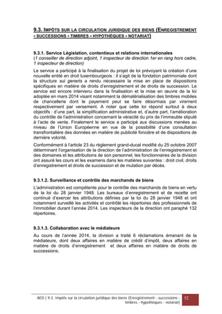 9.3. IMPÔTS SUR LA CIRCULATION JURIDIQUE DES BIENS (ENREGISTREMENT
- SUCCESSIONS - TIMBRES - HYPOTHÈQUES - NOTARIAT)
9.3.1. Service Législation, contentieux et relations internationales
(1 conseiller de direction adjoint, 1 inspecteur de direction 1er en rang hors cadre,
1 inspecteur de direction)
Le service a participé à la finalisation du projet de loi prévoyant la création d’une
nouvelle entité en droit luxembourgeois : il s’agit de la fondation patrimoniale dont
la structure sui generis a rendu nécessaire la mise en place de dispositions
spécifiques en matière de droits d’enregistrement et de droits de succession. Le
service est encore intervenu dans la finalisation et la mise en œuvre de la loi
adoptée en mars 2014 visant notamment la dématérialisation des timbres mobiles
de chancellerie dont le payement peut se faire désormais par virement
respectivement par versement. A noter que cette loi répond surtout à deux
objectifs : d’une part, la simplification administrative et, d’autre part, l’amélioration
du contrôle de l’administration concernant la véracité du prix de l’immeuble stipulé
à l’acte de vente. Finalement le service a participé aux discussions menées au
niveau de l’Union Européenne en vue de la possibilité d’une consultation
transfrontalière des données en matière de publicité foncière et de dispositions de
dernière volonté.
Conformément à l’article 23 du règlement grand-ducal modifié du 25 octobre 2007
déterminant l’organisation de la direction de l’administration de l’enregistrement et
des domaines et les attributions de son personnel, les fonctionnaires de la division
ont assuré les cours et les examens dans les matières suivantes : droit civil, droits
d’enregistrement et droits de succession et de mutation par décès.
9.3.1.2. Surveillance et contrôle des marchands de biens
L'administration est compétente pour le contrôle des marchands de biens en vertu
de la loi du 28 janvier 1948. Les bureaux d’enregistrement et de recette ont
continué d’exercer les attributions définies par la loi du 28 janvier 1948 et ont
notamment surveillé les activités et contrôlé les répertoires des professionnels de
l’immobilier durant l’année 2014. Les inspecteurs de la direction ont paraphé 132
répertoires.
9.3.1.3. Collaboration avec le médiateure
Au cours de l’année 2014, la division a traité 6 réclamations émanant de la
médiateure, dont deux affaires en matière de crédit d’impôt, deux affaires en
matière de droits d’enregistrement et deux affaires en matière de droits de
successions.
AED | 9.3. Impôts sur la circulation juridique des biens (Enregistrement - successions -
timbres - hypothèques - notariat)
52
 
