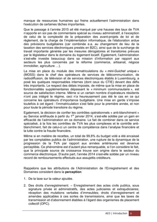 manque de ressources humaines qui freine actuellement l’administration dans
l’exécution de certaines tâches importantes.
Que le passage à l’année 2015 ait été marqué par une hausse des taux de TVA
n’apporte en soi pas de commentaire spécial au niveau administratif, à l’exception
de celui de la complexité de la préparation des avant-projets de loi et de
règlement, de la charge de l’implémentation informatique, de l’élaboration ardue
des prévisions budgétaires (car combinée e.a. au changement de lieu de la
taxation des services électroniques prestés en B2C), ainsi que de la surcharge de
travail importante générée par les mesures dérogatoires et transitoires prévues
par le législateur dans le domaine du logement locatif. Egalement, l’administration
s’est-elle investie beaucoup dans sa mission d’information par rapport aux
secteurs les plus concernés par la réforme (commerce, artisanat, négoce
immobilier, agriculture …).
La mise en place du module des immatriculations du « mini-Guichet unique »
(MOSS) dans le chef des opérateurs de services de télécommunication, de
radiodiffusion, de télévision et de services électroniques établis à Luxembourg, a
posé les quelques responsables internes (dont ceux du CTIE) devant des défis
très importants. Le respect des délais imposés, de même que la mise en place de
fonctionnalités supplémentaires dépassant le « minimum communautaire », est
source de satisfaction interne. Même si un certain nombre d’opérateurs résidents
n’ont pas intégré le régime, ceci n’a heureusement pas été le cas en ce qui
concerne les opérateurs d’importance budgétaire. Une mise en garde s’impose
toutefois à cet égard : l’immatriculation s’est faite pour la première année, et non
pour toute la période transitoire du régime.
Egalement, la décision de confier les contrôles opérationnels « anti-blanchiment »
au Service antifraude à partir du 1er
janvier 2014, s’est-elle soldée par un gain en
efficacité de l’administration en ce domaine. Le fait de combiner dans ce service
spécialisé, à la fois les contrôles de TVA les plus complexes et le contrôle anti-
blanchiment, fait de celui-ci un centre de compétence dans l’analyse financière et
la lutte contre la fraude financière.
Même si en matière de recettes, un total de 99,8% du budget voté a été encaissé
par les comptables publics de l’administration, une rupture de la dynamique de la
progression de la TVA par rapport aux années antérieures est devenue
perceptible. Ce phénomène est d’autant plus remarquable, si l’on considère le fait,
que la principale source de croissance trouve son origine dans le secteur du
commerce électronique. D’autre part, l’année 2014 s’est-elle soldée par un niveau
record de remboursements effectués aux assujettis créditeurs.
Rappelons que les attributions de l’Administration de l’Enregistrement et des
Domaines consistent dans la perception:
1. De la taxe sur la valeur ajoutée.
2. Des droits d’enregistrement. – Enregistrement des actes civils publics, sous
signature privée et administratifs, des actes judiciaires et extrajudiciaires;
réception des mutations verbales d’immeubles; droits d’enregistrement et
amendes applicables à ces sortes de transmissions, ainsi que les taxes de
transmission et d’abonnement établies à l’égard des organismes de placement
collectif (OPC).
AED | Introduction 6
 