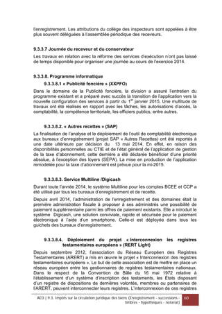 l’enregistrement. Les attributions du collège des inspecteurs sont appelées à être
plus souvent déléguées à l’assemblée périodique des receveurs.
9.3.3.7 Journée du receveur et du conservateur
Les travaux en relation avec la réforme des services d’exécution n’ont pas laissé
de temps disponible pour organiser une journée au cours de l’exercice 2014.
9.3.3.8. Programme informatique
9.3.3.8.1 « Publicité foncière » (XXPFO)
Dans le domaine de la Publicité foncière, la division a assuré l’entretien du
programme existant et a préparé avec succès la transition de l’application vers la
nouvelle configuration des services à partir du 1er
janvier 2015. Une multitude de
travaux ont été réalisés en rapport avec les tâches, les autorisations d’accès, la
comptabilité, la compétence territoriale, les officiers publics, entre autres.
9.3.3.8.2. « Autres recettes » (SAP)
La finalisation de l’analyse et le déploiement de l’outil de comptabilité électronique
aux bureaux d’enregistrement (projet SAP « Autres Recettes) ont été reportés à
une date ultérieure par décision du 13 mai 2014. En effet, en raison des
disponibilités personnelles au CTIE et de l’état général de l’application de gestion
de la taxe d’abonnement, cette dernière a été déclarée bénéficier d’une priorité
absolue, à l’exception des loyers (SEPA). La mise en production de l’application
remodelée pour la taxe d’abonnement est prévue pour la mi-2015.
9.3.3.8.3. Service Multiline /Digicash
Durant toute l’année 2014, le système Multiline pour les comptes BCEE et CCP a
été utilisé par tous les bureaux d’enregistrement et de recette.
Depuis avril 2014, l’administration de l’enregistrement et des domaines était la
première administration fiscale à proposer à ses administrés une possibilité de
paiement supplémentaire parmi les offres de paiement existants. Elle a introduit le
système Digicash, une solution conviviale, rapide et sécurisée pour le paiement
électronique à l’aide d’un smartphone. Celle-ci est déployée dans tous les
guichets des bureaux d’enregistrement.
9.3.3.8.4. Déploiement du projet « Interconnexion les registres
testamentaires européens » (RERT Light)
Depuis septembre 2012, l’association du Réseau Européen des Registres
Testamentaires (ARERT) a mis en œuvre le projet « Interconnexion des registres
testamentaires européens ». Le but de cette association est de mettre en place un
réseau européen entre les gestionnaires de registres testamentaires nationaux.
Dans le respect de la Convention de Bâle du 16 mai 1972 relative à
l’établissement d’un système d’inscription des testaments, les États disposant
d’un registre de dispositions de dernières volontés, membres ou partenaires de
l’ARERT, peuvent interconnecter leurs registres. L’interconnexion de ces registres
AED | 9.3. Impôts sur la circulation juridique des biens (Enregistrement - successions -
timbres - hypothèques - notariat)
60
 