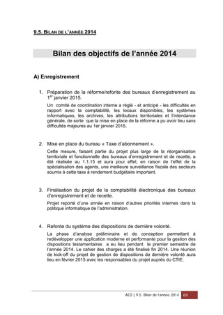 9.5. BILAN DE L’ANNÉE 2014
Bilan des objectifs de l’année 2014
A) Enregistrement
1. Préparation de la réforme/refonte des bureaux d’enregistrement au
1er
janvier 2015.
Un comité de coordination interne a réglé - et anticipé - les difficultés en
rapport avec la comptabilité, les locaux disponibles, les systèmes
informatiques, les archives, les attributions territoriales et l’intendance
générale, de sorte que la mise en place de la réforme a pu avoir lieu sans
difficultés majeures au 1er janvier 2015.
2. Mise en place du bureau « Taxe d’abonnement ».
Cette mesure, faisant partie du projet plus large de la réorganisation
territoriale et fonctionnelle des bureaux d’enregistrement et de recette, a
été réalisée au 1.1.15 et aura pour effet, en raison de l’effet de la
spécialisation des agents, une meilleure surveillance fiscale des secteurs
soumis à cette taxe à rendement budgétaire important.
3. Finalisation du projet de la comptabilité électronique des bureaux
d’enregistrement et de recette.
Projet reporté d’une année en raison d’autres priorités internes dans la
politique informatique de l’administration.
4. Refonte du système des dispositions de dernière volonté.
La phase d’analyse préliminaire et de conception permettant à
redévelopper une application moderne et performante pour la gestion des
dispositions testamentaires a eu lieu pendant le premier semestre de
l’année 2014. Le cahier des charges a été finalisé fin 2014. Une réunion
de kick-off du projet de gestion de dispositions de dernière volonté aura
lieu en février 2015 avec les responsables du projet auprès du CTIE.
AED | 9.5. Bilan de l’année 2014 69
 