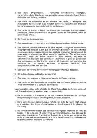 3. Des droits d’hypothèques. – Formalités hypothécaires, inscription,
transcription, droits établis sur ces formalités; conservation des hypothèques;
délivrance des états et certificats.
4. Des droits de succession et de mutation par décès. – Réception des
déclarations de succession et de mutation par décès, liquidation des droits sur
les transmissions de biens qui s’opèrent par le décès.
5. Des droits de timbre. – Débit des timbres de dimension, timbres mobiles,
passeports, permis de chasse et de pêche, droits de chancellerie, droits et
amendes de timbre.
6. De l’impôt sur les assurances.
7. Des amendes de condamnation en matière répressive et des frais de justice.
8. Des droits et revenus domaniaux de toute espèce. – Régie et administration
des propriétés de l’État, autres que les propriétés boisées et les biens affectés
à un service public ; recouvrement des produits et revenus domaniaux et de
ceux régis ou affermés par l’État, vente du mobilier de l’État et des objets
délaissés ; régie des biens vacants et sans maître ; séquestre et
administration des biens des contumaces ; recherche et prise de possession
des successions en déshérence ; examen et discussion des comptes des
curateurs aux successions vacantes ; redevances foncières ; frais
d’adjudication qui se font par l’État.
9. Des taxes de brevets d’invention et de marques de fabrique déposées.
10. De certains frais de publication au Mémorial.
11. Des taxes perçues pour la délivrance d’extraits du Casier judiciaire.
12. Des taxes sur les demandes en obtention des documents prescrits pour la
mise en circulation et la conduite de véhicules.
L’administration est en outre chargée de différents services à effectuer sans qu’il
y ait des réalisations de recettes, taxes ou autres droits:
a) De la surveillance à exercer en ce qui concerne l’exécution de certaines
obligations imposées aux officiers publics, notaires, huissiers.
b) De la confection des actes visés par l’article 4 de la loi du 7 août 1961 relative
à la création d’un fonds d’urbanisation et d’aménagement du plateau de
Kirchberg.
c) Du service d’immatriculation des bateaux de navigation intérieure en vertu de
l’article 4 de la loi du 14 juillet 1966 sur l’immatriculation des bateaux de
navigation intérieure et l’hypothèque fluviale; de la tenue des registres des
droits sur aéronef en vertu de l’article 2 de la loi du 29 mars 1978 concernant
la reconnaissance des droits sur aéronef.
AED | Introduction 7
 