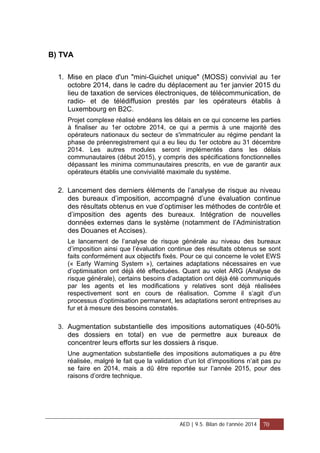 B) TVA
1. Mise en place d'un "mini-Guichet unique" (MOSS) convivial au 1er
octobre 2014, dans le cadre du déplacement au 1er janvier 2015 du
lieu de taxation de services électroniques, de télécommunication, de
radio- et de télédiffusion prestés par les opérateurs établis à
Luxembourg en B2C.
Projet complexe réalisé endéans les délais en ce qui concerne les parties
à finaliser au 1er octobre 2014, ce qui a permis à une majorité des
opérateurs nationaux du secteur de s'immatriculer au régime pendant la
phase de préenregistrement qui a eu lieu du 1er octobre au 31 décembre
2014. Les autres modules seront implémentés dans les délais
communautaires (début 2015), y compris des spécifications fonctionnelles
dépassant les minima communautaires prescrits, en vue de garantir aux
opérateurs établis une convivialité maximale du système.
2. Lancement des derniers éléments de l’analyse de risque au niveau
des bureaux d’imposition, accompagné d’une évaluation continue
des résultats obtenus en vue d’optimiser les méthodes de contrôle et
d’imposition des agents des bureaux. Intégration de nouvelles
données externes dans le système (notamment de l’Administration
des Douanes et Accises).
Le lancement de l’analyse de risque générale au niveau des bureaux
d’imposition ainsi que l’évaluation continue des résultats obtenus se sont
faits conformément aux objectifs fixés. Pour ce qui concerne le volet EWS
(« Early Warning System »), certaines adaptations nécessaires en vue
d’optimisation ont déjà été effectuées. Quant au volet ARG (Analyse de
risque générale), certains besoins d’adaptation ont déjà été communiqués
par les agents et les modifications y relatives sont déjà réalisées
respectivement sont en cours de réalisation. Comme il s’agit d’un
processus d’optimisation permanent, les adaptations seront entreprises au
fur et à mesure des besoins constatés.
3. Augmentation substantielle des impositions automatiques (40-50%
des dossiers en total) en vue de permettre aux bureaux de
concentrer leurs efforts sur les dossiers à risque.
Une augmentation substantielle des impositions automatiques a pu être
réalisée, malgré le fait que la validation d’un lot d’impositions n’ait pas pu
se faire en 2014, mais a dû être reportée sur l’année 2015, pour des
raisons d’ordre technique.
AED | 9.5. Bilan de l’année 2014 70
 