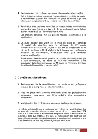4. Renforcement des contrôles sur place, et en nombre et en qualité.
Grâce à des formations internes et l’instauration d’un contrôle de qualité,
le renforcement qualitatif des contrôles sur place en qualité a pu être
atteint, ceci, temporairement, aux dépens du nombre des contrôles.
5. Réalisation des premiers contrôles de comptabilités informatiques
par les bureaux (nombre prévu : 5-10), en se basant sur le fichier
d’audit informatisé de l’administration (FAIA).
Les premiers contrôles FAIA ont pu être réalisés, conformément à la
planification.
6. Un autre objectif pour 2014 est la mise en place de l’échange
informatisé de données avec le Ministère de l’Economie
(département des Classes Moyennes) suivant les dispositions de la
loi du 2 septembre 2011 règlementant l’accès aux professions
d’artisan, de commerçant, d’industriel ainsi qu’à certaines
professions libérales.
Projet réalisé. Il est désormais possible de contrôler automatiquement par
la voie informatique, les dettes de TVA des demandeurs d’une
autorisation d’établissement auprès du Ministère de l’Economie (contrôle
du critère de l’honorabilité professionnelle).
C) Contrôle anti-blanchiment
1. Renforcement de la sensibilisation des secteurs de professions
relevant de la compétence de l’administration.
2. Mise en place d’un dialogue constructif avec les professionnels
concernés, notamment par l’intermédiaire des associations
respectives.
3. Multiplication des contrôles sur place auprès des professionnels.
La cellule anti-blanchiment a maintenu son rythme de sensibilisation des
secteurs de professionnels concernées par la loi du 12 novembre 2004
relative à la lutte contre le blanchiment d'argent et contre le financement du
terrorisme, telle que modifiée. De plus, la multiplication des contrôles sur
place effectués auprès des professionnels a sensiblement contribué à une
prise de conscience des dispositions législatives applicables.
AED | 9.5. Bilan de l’année 2014 71
 