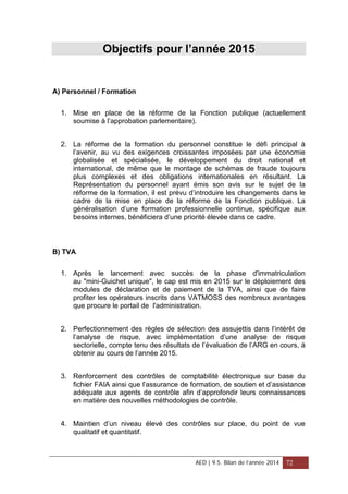 Objectifs pour l’année 2015
A) Personnel / Formation
1. Mise en place de la réforme de la Fonction publique (actuellement
soumise à l’approbation parlementaire).
2. La réforme de la formation du personnel constitue le défi principal à
l’avenir, au vu des exigences croissantes imposées par une économie
globalisée et spécialisée, le développement du droit national et
international, de même que le montage de schémas de fraude toujours
plus complexes et des obligations internationales en résultant. La
Représentation du personnel ayant émis son avis sur le sujet de la
réforme de la formation, il est prévu d’introduire les changements dans le
cadre de la mise en place de la réforme de la Fonction publique. La
généralisation d’une formation professionnelle continue, spécifique aux
besoins internes, bénéficiera d’une priorité élevée dans ce cadre.
B) TVA
1. Après le lancement avec succès de la phase d'immatriculation
au "mini-Guichet unique", le cap est mis en 2015 sur le déploiement des
modules de déclaration et de paiement de la TVA, ainsi que de faire
profiter les opérateurs inscrits dans VATMOSS des nombreux avantages
que procure le portail de l'administration.
2. Perfectionnement des règles de sélection des assujettis dans l’intérêt de
l’analyse de risque, avec implémentation d’une analyse de risque
sectorielle, compte tenu des résultats de l’évaluation de l’ARG en cours, à
obtenir au cours de l’année 2015.
3. Renforcement des contrôles de comptabilité électronique sur base du
fichier FAIA ainsi que l’assurance de formation, de soutien et d’assistance
adéquate aux agents de contrôle afin d’approfondir leurs connaissances
en matière des nouvelles méthodologies de contrôle.
4. Maintien d’un niveau élevé des contrôles sur place, du point de vue
qualitatif et quantitatif.
AED | 9.5. Bilan de l’année 2014 72
 