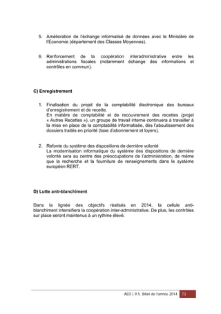 5. Amélioration de l’échange informatisé de données avec le Ministère de
l’Economie (département des Classes Moyennes).
6. Renforcement de la coopération interadministrative entre les
administrations fiscales (notamment échange des informations et
contrôles en commun).
C) Enregistrement
1. Finalisation du projet de la comptabilité électronique des bureaux
d’enregistrement et de recette.
En matière de comptabilité et de recouvrement des recettes (projet
« Autres Recettes »), un groupe de travail interne continuera à travailler à
la mise en place de la comptabilité informatisée, dès l’aboutissement des
dossiers traités en priorité (taxe d’abonnement et loyers).
2. Refonte du système des dispositions de dernière volonté
La modernisation informatique du système des dispositions de dernière
volonté sera au centre des préoccupations de l’administration, de même
que la recherche et la fourniture de renseignements dans le système
européen RERT.
D) Lutte anti-blanchiment
Dans la lignée des objectifs réalisés en 2014, la cellule anti-
blanchiment intensifiera la coopération inter-administrative. De plus, les contrôles
sur place seront maintenus à un rythme élevé.
AED | 9.5. Bilan de l’année 2014 73
 