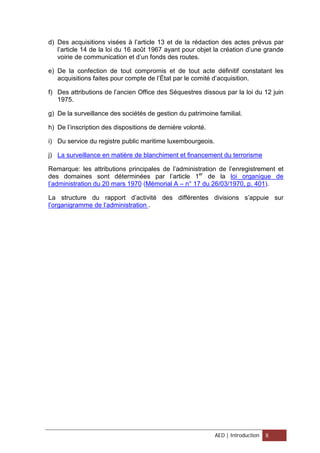 d) Des acquisitions visées à l’article 13 et de la rédaction des actes prévus par
l’article 14 de la loi du 16 août 1967 ayant pour objet la création d’une grande
voirie de communication et d’un fonds des routes.
e) De la confection de tout compromis et de tout acte définitif constatant les
acquisitions faites pour compte de l’État par le comité d’acquisition.
f) Des attributions de l’ancien Office des Séquestres dissous par la loi du 12 juin
1975.
g) De la surveillance des sociétés de gestion du patrimoine familial.
h) De l’inscription des dispositions de dernière volonté.
i) Du service du registre public maritime luxembourgeois.
j) La surveillance en matière de blanchiment et financement du terrorisme
Remarque: les attributions principales de l’administration de l’enregistrement et
des domaines sont déterminées par l’article 1er
de la loi organique de
l’administration du 20 mars 1970 (Mémorial A – n° 17 du 26/03/1970, p. 401).
La structure du rapport d’activité des différentes divisions s’appuie sur
l’organigramme de l’administration .
AED | Introduction 8
 