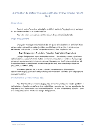PROJET DATA MINING 14
La prédiction du secteur le plus rentable pour s'y investir pour l'année
2017
Introduction
Avant de parler d’un secteur qui soit plus rentable, il faut tout d’abord déterminer quels sont
les secteurs appropriés pour le pays en question.
Pour cette raison nous avons cherché les secteurs de spécialisation du Canada.
Degré d’engagement
Un pays est dit engagé dans une activité dès lors que sa production excède le montant de sa
consommation ; son système productif est donc spécialisé dans cette activité et son commerce
extérieur est excédentaire. Le degré d’engagement se mesure donc simplement par :
Degré d’engagement = Production / Production – Exportations + Importations
Un degré d’engagement significativement supérieur à 1 est considéré comme exprimant la
spécialisation du pays dans l’activité étudiée, comme la manifestation de l’existence d’un avantage
comparatif pour cette activité. Inversement, un degré d’engagement significativement inférieur à 1
s’interprète comme la manifestation d’une contre-spécialisation, d’un désavantage comparatif.
(POUQUET, SEPTEMBRE 2000)
Nous avons donc procédé à calculer ce degré d’engagement pour déterminer les
spécialisations du pays, puisque nous ne pourrons pas s’investir dans un secteur qui n’est pas propre
au pays en question.
Description des spécialisations du pays
Pour déterminer la spécialisation du pays nous avons créé une nouvelle variable qualitative «
spécialisation ». Nous lui avons affecté deux modalité (oui : pour dire que c’est une spécialisation du
pays, et non : pour dire que c’est une contre spécialisation). Ces deux modalités sont affectées à partir
d’un test que nous avons effectué sur le degré d’engagement.
 