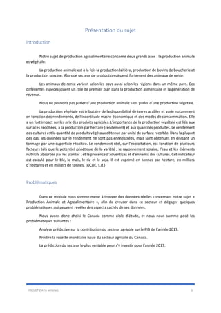 PROJET DATA MINING 3
Présentation du sujet
Introduction
Notre sujet de production agroalimentaire concerne deux grands axes : la production animale
et végétale.
La production animale est à la fois la production laitière, production de bovins de boucherie et
la production porcine. Alors ce secteur de production dépend fortement des animaux de rente.
Les animaux de rente varient selon les pays aussi selon les régions dans un même pays. Ces
différentes espèces jouent un rôle de premier plan dans la production alimentaire et la génération de
revenus.
Nous ne pouvons pas parler d’une production animale sans parler d’une production végétale.
La production végétale est tributaire de la disponibilité de terres arables et varie notamment
en fonction des rendements, de l’incertitude macro-économique et des modes de consommation. Elle
a un fort impact sur les prix des produits agricoles. L’importance de la production végétale est liée aux
surfaces récoltées, à la production par hectare (rendement) et aux quantités produites. Le rendement
des cultures est la quantité de produits végétaux obtenue par unité de surface récoltée. Dans la plupart
des cas, les données sur le rendement ne sont pas enregistrées, mais sont obtenues en divisant un
tonnage par une superficie récoltée. Le rendement réel, sur l'exploitation, est fonction de plusieurs
facteurs tels que le potentiel génétique de la variété ; le rayonnement solaire, l'eau et les éléments
nutritifs absorbés par les plantes ; et la présence d'adventices et d'ennemis des cultures. Cet indicateur
est calculé pour le blé, le maïs, le riz et le soja. Il est exprimé en tonnes par hectare, en milliers
d’hectares et en milliers de tonnes. (OCDE, s.d.)
Problématiques
Dans ce module nous somme mené à trouver des données réelles concernant notre sujet «
Production Animale et Agroalimentaire », afin de creuser dans ce secteur et dégager quelques
problématiques qui peuvent révéler des aspects cachés de ses données.
Nous avons donc choisi le Canada comme cible d’étude, et nous nous somme posé les
problématiques suivantes :
Analyse prédictive sur la contribution du secteur agricole sur le PIB de l’année 2017.
Prédire la recette monétaire issue du secteur agricole du Canada.
La prédiction du secteur le plus rentable pour s'y investir pour l'année 2017.
 