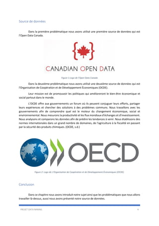 PROJET DATA MINING 4
Source de données
Dans la première problématique nous avons utilisé une première source de données qui est
l’Open Data Canada.
Figure 1:Logo de l’Open Data Canada
Dans la deuxième problématique nous avons utilisé une deuxième source de données qui est
l'Organisation de Coopération et de Développement Économiques (OCDE).
Leur mission est de promouvoir les politiques qui amélioreront le bien-être économique et
social partout dans le monde.
L’OCDE offre aux gouvernements un forum où ils peuvent conjuguer leurs efforts, partager
leurs expériences et chercher des solutions à des problèmes communs. Nous travaillons avec les
gouvernements afin de comprendre quel est le moteur du changement économique, social et
environnemental. Nous mesurons la productivité et les flux mondiaux d’échanges et d’investissement.
Nous analysons et comparons les données afin de prédire les tendances à venir. Nous établissons des
normes internationales dans un grand nombre de domaines, de l'agriculture à la fiscalité en passant
par la sécurité des produits chimiques. (OCDE, s.d.)
Figure 2: Logo de L'Organisation de Coopération et de Développement Économiques (OCDE).
Conclusion
Dans ce chapitre nous avons introduit notre sujet ainsi que les problématiques que nous allons
travailler là-dessus, aussi nous avons présenté notre source de données.
 