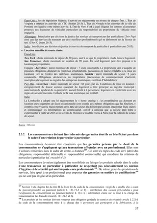 37
États-Unis : Pas de législation fédérale, l’activité est réglementée au niveau de chaque État. L’État de
Virginie a interdit les activités de VTC (février 2015). L’État du Nevada et les autorités de la ville de
Portland ont légalisé cette même activité. L’État de New York a jugé illégaux les contrats d’assurance
proposés aux locataires de véhicules particuliers (la responsabilité du propriétaire du véhicule reste
engagée).
Allemagne : Interdiction par décision de justice des services de transport par des particuliers (Uber Pop)
ainsi que des services de transport par des chauffeurs professionnels qui ne détiennent pas la licence de
taxi (Uber X) (mars 2015).
Italie : Interdiction par décision de justice du service de transport de particulier à particulier (mai 2015).
 Location meublée de courte durée
États-Unis
New York : durée minimale de séjour de 30 jours, sauf à ce que le propriétaire réside dans le logement.
San Francisco : durée maximale de location de 90 jours. Un seul logement peut être proposé à la
location par propriétaire.
Espagne : Barcelone : durée minimale de séjour : 7 jours consécutifs. Le propriétaire doit s’acquitte de
plusieurs obligations déclaratives (certificat d’habitabilité, déclaration en mairie préalable à la mise en
location). Gel de l’octroi des certificats touristiques. Madrid : durée minimale de séjour : 5 jours
consécutifs. Obligations déclaratives du propriétaire (déclaration de commencement d’activité,
inscription du logement au registre des entreprises touristiques, certificat d’habitabilité).
Pays-Bas. Amsterdam : durée maximale de séjour : 60 jours par an. Conditions de mise en location :
enregistrement du loueur comme occupant du logement à titre principal au registre municipal ;
autorisation du syndicat de co-propriété ; accueil limité à 4 personnes ; logement en conformité avec les
règles de sécurité incendie. Collecte de la taxe touristique par AirBnB.
Italie
La Lombardie a adopté une loi réglementant le « home sharing » : les propriétaires qui donnent en
location leurs logements de façon occasionnelle sont soumis aux mêmes obligations que les hôteliers, y
compris celle visant le recouvrement de la taxe de séjour. Ils doivent par ailleurs enregistrer leurs clients
et communiquer les informations au commissariat. Airbnb a annoncé que la société était prête à
expérimenter à partir de 2016 avec la ville de Florence le modèle retenu à Paris pour la collecte de la taxe
de séjour.
Source : Mission.
2.3.2. Les consommateurs doivent être informés des garanties dont ils ne bénéficient pas dans
le cadre d’une relation de particulier à particulier.
Les consommateurs devraient être conscients que les garanties prévues par le droit de la
consommation ne s’appliquent qu’aux transactions effectuées avec un professionnel. Elles sont
d’ailleurs renforcées dans le cadre de ventes à distance107
. Ce sont les règles du code civil (droit des
obligations, responsabilité délictuelle et responsabilité contractuelle) qui encadrent les relations de
particulier à particulier (cf. encadré n°5).
Les consommateurs devraient également être sensibilisés au fait que les produits achetés dans le cadre
d’une transaction de particulier à particulier ne respectent pas nécessairement les normes
d’hygiène et de sécurité qui sont imposées aux professionnels108
. De même, pour des prestations de
services, faire appel à un professionnel peut emporter des garanties en matière de qualifications109
qui ne sont pas exigées d’un particulier.
107
Section II du chapitre Ier du titre II du livre Ier du code de la consommation : règle du « double clic » avant
de pouvoir procéder au paiement (article L 121-19-3 al 2) ; interdiction des « cases pré-cochées » pour
l’expression du consentement au paiement (article L 114-1) ; information claire sur la mise à la charge du
consommateur des frais de retour (L 121-21-3 al 2).
108
Les produits et les services doivent respecter une obligation générale de santé et de sécurité (article L 221-1
du code de la consommation) mise à la charge des « personnes qui participent à la fabrication, à la
 