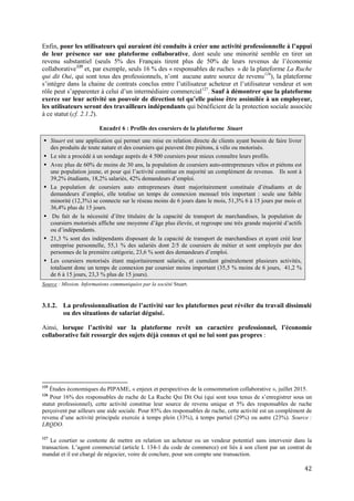 42
Enfin, pour les utilisateurs qui auraient été conduits à créer une activité professionnelle à l’appui
de leur présence sur une plateforme collaborative, dont seule une minorité semble en tirer un
revenu substantiel (seuls 5% des Français tirent plus de 50% de leurs revenus de l’économie
collaborative125
et, par exemple, seuls 16 % des « responsables de ruches » de la plateforme La Ruche
qui dit Oui, qui sont tous des professionnels, n’ont aucune autre source de revenu126
), la plateforme
s’intègre dans la chaine de contrats conclus entre l’utilisateur acheteur et l’utilisateur vendeur et son
rôle peut s’apparenter à celui d’un intermédiaire commercial127
. Sauf à démontrer que la plateforme
exerce sur leur activité un pouvoir de direction tel qu’elle puisse être assimilée à un employeur,
les utilisateurs seront des travailleurs indépendants qui bénéficient de la protection sociale associée
à ce statut (cf. 2.1.2).
Encadré 6 : Profils des coursiers de la plateforme Stuart
 Stuart est une application qui permet une mise en relation directe de clients ayant besoin de faire livrer
des produits de toute nature et des coursiers qui peuvent être piétons, à vélo ou motorisés.
 Le site a procédé à un sondage auprès de 4 500 coursiers pour mieux connaître leurs profils.
 Avec plus de 60% de moins de 30 ans, la population de coursiers auto-entrepreneurs vélos et piétons est
une population jeune, et pour qui l’activité constitue en majorité un complément de revenus. Ils sont à
39,2% étudiants, 18,2% salariés, 42% demandeurs d’emploi.
 La population de coursiers auto entrepreneurs étant majoritairement constituée d’étudiants et de
demandeurs d’emploi, elle totalise un temps de connexion mensuel très important : seule une faible
minorité (12,3%) se connecte sur le réseau moins de 6 jours dans le mois, 51,3% 6 à 15 jours par mois et
36,4% plus de 15 jours.
 Du fait de la nécessité d’être titulaire de la capacité de transport de marchandises, la population de
coursiers motorisés affiche une moyenne d’âge plus élevée, et regroupe une très grande majorité d’actifs
ou d’indépendants.
 21,3 % sont des indépendants disposant de la capacité de transport de marchandises et ayant créé leur
entreprise personnelle, 55,1 % des salariés dont 2/5 de coursiers de métier et sont employés par des
personnes de la première catégorie, 23,6 % sont des demandeurs d’emploi.
 Les coursiers motorisés étant majoritairement salariés, et cumulant généralement plusieurs activités,
totalisent donc un temps de connexion par coursier moins important (35,5 % moins de 6 jours, 41,2 %
de 6 à 15 jours, 23,3 % plus de 15 jours).
Source : Mission. Informations communiquées par la société Stuart.
3.1.2. La professionnalisation de l’activité sur les plateformes peut révéler du travail dissimulé
ou des situations de salariat déguisé.
Ainsi, lorsque l’activité sur la plateforme revêt un caractère professionnel, l’économie
collaborative fait ressurgir des sujets déjà connus et qui ne lui sont pas propres :
125
Études économiques du PIPAME, « enjeux et perspectives de la consommation collaborative », juillet 2015.
126
Pour 16% des responsables de ruche de La Ruche Qui Dit Oui (qui sont tous tenus de s’enregistrer sous un
statut professionnel), cette activité constitue leur source de revenu unique et 5% des responsables de ruche
perçoivent par ailleurs une aide sociale. Pour 85% des responsables de ruche, cette activité est un complément de
revenu d’une activité principale exercée à temps plein (33%), à temps partiel (29%) ou autre (23%). Source :
LRQDO.
127
Le courtier se contente de mettre en relation un acheteur ou un vendeur potentiel sans intervenir dans la
transaction. L’agent commercial (article L 134-1 du code de commerce) est liés à son client par un contrat de
mandat et il est chargé de négocier, voire de conclure, pour son compte une transaction.
 