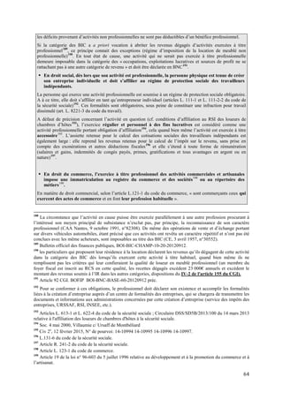 64
les déficits provenant d’activités non professionnelles ne sont pas déductibles d’un bénéfice professionnel.
Si la catégorie des BIC a a priori vocation à abriter les revenus dégagés d’activités exercées à titre
professionnel189
, ce principe connait des exceptions (régime d’imposition de la location de meublé non
professionnelle)190
. En tout état de cause, une activité qui ne serait pas exercée à titre professionnelle
demeure imposable dans la catégorie des « occupations, exploitations lucratives et sources de profit ne se
rattachant pas à une autre catégorie de revenu » et doit être déclarée en BNC191
.
 En droit social, dès lors que son activité est professionnelle, la personne physique est tenue de créer
son entreprise individuelle et doit s’affilier au régime de protection sociale des travailleurs
indépendants.
La personne qui exerce une activité professionnelle est soumise à un régime de protection sociale obligatoire.
A à ce titre, elle doit s’affilier en tant qu’entrepreneur individuel (articles L. 111-1 et L. 111-2-2 du code de
la sécurité sociale)192
. Ces formalités sont obligatoires, sous peine de constituer une infraction pour travail
dissimulé (art. L. 8221-3 du code du travail).
A défaut de précision concernant l’activité en question (cf. conditions d’affiliation au RSI des loueurs de
chambres d’hôtes193
), l’exercice régulier et personnel à des fins lucratives est considéré comme une
activité professionnelle portant obligation d’affiliation194
, cela quand bien même l’activité est exercée à titre
accessoire195
. L’assiette retenue pour le calcul des cotisations sociales des travailleurs indépendants est
également large : elle reprend les revenus retenus pour le calcul de l’impôt sur le revenu, sans prise en
compte des exonérations et autres déductions fiscales196
et elle s’étend à toute forme de rémunération
(salaires et gains, indemnités de congés payés, primes, gratifications et tous avantages en argent ou en
nature)197
.
 En droit du commerce, l’exercice à titre professionnel des activités commerciales et artisanales
impose une immatriculation au registre du commerce et des sociétés198
ou au répertoire des
métiers199
.
En matière de droit commercial, selon l’article L.121-1 du code du commerce, « sont commerçants ceux qui
exercent des actes de commerce et en font leur profession habituelle ».
188
La circonstance que l’activité en cause puisse être exercée parallèlement à une autre profession procurant à
l’intéressé son moyen principal de subsistance n’exclut pas, par principe, la reconnaissance de son caractère
professionnel (CAA Nantes, 9 octobre 1991, n°82308). De même des opérations de vente et d’échange portant
sur divers véhicules automobiles, étant précisé que ces activités ont revêtu un caractère répétitif et n’ont pas été
conclues avec les même acheteurs, sont imposables au titre des BIC (CE, 3 avril 1957, n°30552).
189
Bulletin officiel des finances publiques, BOI-BIC-CHAMP-10-20-20120912.
190
les particuliers qui proposent leur résidence à la location déclarent les revenus qu’ils dégagent de cette activité
dans la catégorie des BIC dès lorsqu’ils exercent cette activité à titre habituel, quand bien même ils ne
remplissent pas les critères qui leur confieraient la qualité de loueur en meublé professionnel (un membre du
foyer fiscal est inscrit au RCS en cette qualité, les recettes dégagés excèdent 23 000€ annuels et excèdent le
montant des revenus soumis à l’IR dans les autres catégories, dispositions du IV-2 de l'article 155 du CGI).
191
Article 92 CGI. BOFIP BOI-BNC-BASE-60-20120912 préc.
192
Pour se conformer à ces obligations, le professionnel doit déclarer son existence et accomplir les formalités
liées à la création d’entreprise auprès d’un centre de formalités des entreprises, qui se chargera de transmettre les
documents et informations aux administrations concernées par cette création d’entreprise (service des impôts des
entreprises, URSSAF, RSI, INSEE, etc.).
193
Articles L. 613-1 et L. 622-4 du code de la sécurité sociale ; Circulaire DSS/SD5B/2013/100 du 14 mars 2013
relative à l'affiliation des loueurs de chambres d'hôtes à la sécurité sociale.
194
Soc. 4 mai 2000, Villaumie c/ Ursaff de Montbéliard
195
Civ 2e
, 12 février 2015, N° de pourvoi: 14-10994 14-10995 14-10996 14-10997.
196
L.131-6 du code de la sécurité sociale.
197
Article R. 241-2 du code de la sécurité sociale.
198
Article L. 123-1 du code de commerce.
199
Article 19 de la loi n° 96-603 du 5 juillet 1996 relative au développement et à la promotion du commerce et à
l’artisanat.
 