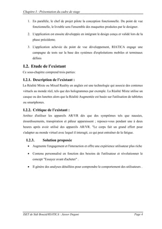 Chapitre I : Présentation du cadre de stage
ISET de Sidi Bouzid/RIATICA : Jasser Degani Page 4
1. En parallèle, le chef de projet pilote la conception fonctionnelle. Du point de vue
fonctionnelle, le livrable sera l'ensemble des maquettes produites par le designer.
2. L'application est ensuite développée en intégrant le design conçu et validé lors de la
phase précédente.
3. L'application achevée du point de vue développement, RIATICA engage une
campagne de tests sur la base des systèmes d'exploitations mobiles et terminaux
définis
I.2. Etude de l’existant
Ce sous-chapitre comprend trois parties:
I.2.1. Description de l’existant :
La Réalité Mixte ou Mixed Reality en anglais est une technologie qui associe des contenus
virtuels au monde réel, tels que des hologrammes par exemple. La Réalité Mixte utilise un
casque ou des lunettes alors que la Réalité Augmentée est basée sur l'utilisation de tablettes
ou smartphones.
I.2.2. Critique de l’existant :
Arrêtez d'utiliser les appareils AR/VR dès que des symptômes tels que nausées,
étourdissements, transpiration et pâleur apparaissent ; reposez-vous pendant une à deux
heures après avoir utilisé des appareils AR/VR. "Le corps fait un grand effort pour
s'adapter au monde virtuel avec lequel il interagit, ce qui peut entraîner de la fatigue.
I.2.3. Solution proposée
 Augmente l'engagement et l'interaction et offre une expérience utilisateur plus riche
 Contenu personnalisé en fonction des besoins de l'utilisateur et révolutionner le
concept "Essayez avant d'acheter" .
 Il génère des analyses détaillées pour comprendre le comportement des utilisateurs .
 