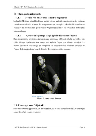 Chapitre II : Spécification des besoins
ISET de Sidi Bouzid/RIATICA : Jasser Degani Page 6
II.1.Besoins fonctionnels
II.1.1. Monde réal mixte avec la réalité augmentée
La Réalité Mixte ou Mixed Reality en anglais est une technologie qui associe des contenus
virtuels au monde réel, tels que des hologrammes par exemple. La Réalité Mixte utilise un
casque ou des lunettes alors que la Réalité Augmentée est basée sur l'utilisation de tablettes
ou smartphones
II.1.2. Ajouter une ( image target ) pour déclencher l'action
Dans ma première application j'ai développé une image cible qui affiche une vidéo. Les
cibles d'image représentent des images que Vuforia Engine peut détecter et suivre. Le
moteur détecte et suit l'image en comparant les caractéristiques naturelles extraites de
l'image de la caméra à une base de données de ressources cibles connues.
Figure 2: Image target features
II.1.3.Interagir avec l'objet AR
dans ma deuxième application, j'ai développé un jeu de tir AR avec l'aide de AR core et j'ai
ajouté des effets visuels et sonores
 