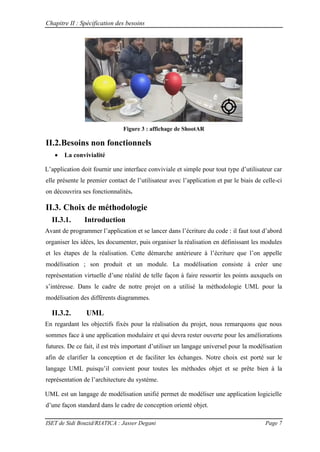 Chapitre II : Spécification des besoins
ISET de Sidi Bouzid/RIATICA : Jasser Degani Page 7
Figure 3 : affichage de ShootAR
II.2.Besoins non fonctionnels
 La convivialité
L’application doit fournir une interface conviviale et simple pour tout type d’utilisateur car
elle présente le premier contact de l’utilisateur avec l’application et par le biais de celle-ci
on découvrira ses fonctionnalités.
II.3. Choix de méthodologie
II.3.1. Introduction
Avant de programmer l’application et se lancer dans l’ criture du code : il faut tout d’abord
organiser les idées, les documenter, puis organiser la réalisation en définissant les modules
et les étapes de la réalisation. Cette démarche antérieure à l’ criture que l’on appelle
modélisation ; son produit et un module. La modélisation consiste à créer une
représentation virtuelle d’une réalité de telle façon à faire ressortir les points auxquels on
s’int resse. Dans le cadre de notre projet on a utilisé la méthodologie UML pour la
modélisation des différents diagrammes.
II.3.2. UML
En regardant les objectifs fixés pour la réalisation du projet, nous remarquons que nous
sommes face à une application modulaire et qui devra rester ouverte pour les améliorations
futures. De ce fait, il est très important d’utiliser un langage universel pour la modélisation
afin de clarifier la conception et de faciliter les échanges. Notre choix est porté sur le
langage UML puisqu’il convient pour toutes les méthodes objet et se prête bien à la
repr sentation de l’architecture du système.
UML est un langage de modélisation unifié permet de modéliser une application logicielle
d’une fa on standard dans le cadre de conception orient objet.
 