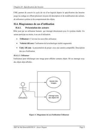 Chapitre II : Spécification des besoins
ISET de Sidi Bouzid/RIATICA : Jasser Degani Page 8
UML permet de couvrir le cycle de vie d’un logiciel depuis la sp cification des besoins
jusqu’au codage en offrant plusieurs moyens de description et de mod lisation des acteurs
de utilisation système et du comportement des objets.
II.4. Diagrammes de cas d’utilisation
II.4.1. Présentation des acteurs
Rôle joué par un utilisateur humain qui interagit directement avec le système étudié. Un
acteur participe au moins un cas d’utilisation
 Utilisateur: C’est tous les nouvelles utilisateur.
 Vuforia/AR core: l’utilisation de la technologie réalité augmentée.
 Unity AR cam : la presentation du projet avec une caméra compatible. Description
des cas d’utilisation
II.4.1.1. Utilisateur
l'utilisateur peut télécharger une image pour afficher certains objets 3D ou interagir avec
des objets déjà affichés .
Figure 4 : Diagramme de cas d'utilisation Utilisateur
 