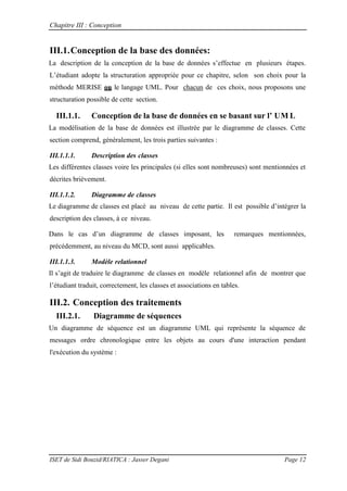Chapitre III : Conception
ISET de Sidi Bouzid/RIATICA : Jasser Degani Page 12
III.1.Conception de la base des données:
La description de la conception de la base de donn es s’effectue en plusieurs étapes.
L’ tudiant adopte la structuration appropriée pour ce chapitre, selon son choix pour la
méthode MERISE ou le langage UML. Pour chacun de ces choix, nous proposons une
structuration possible de cette section.
III.1.1. Conception de la base de données en se basant sur l’ UM L
La modélisation de la base de données est illustrée par le diagramme de classes. Cette
section comprend, généralement, les trois parties suivantes :
III.1.1.1. Description des classes
Les différentes classes voire les principales (si elles sont nombreuses) sont mentionnées et
décrites brièvement.
III.1.1.2. Diagramme de classes
Le diagramme de classes est placé au niveau de cette partie. Il est possible d’int grer la
description des classes, à ce niveau.
Dans le cas d’un diagramme de classes imposant les remarques mentionnées,
précédemment, au niveau du MCD, sont aussi applicables.
III.1.1.3. Modèle relationnel
Il s’agit de traduire le diagramme de classes en mod le relationnel afin de montrer que
l’ tudiant traduit, correctement, les classes et associations en tables.
III.2. Conception des traitements
III.2.1. Diagramme de séquences
Un diagramme de séquence est un diagramme UML qui représente la séquence de
messages ordre chronologique entre les objets au cours d'une interaction pendant
l'exécution du système :
 