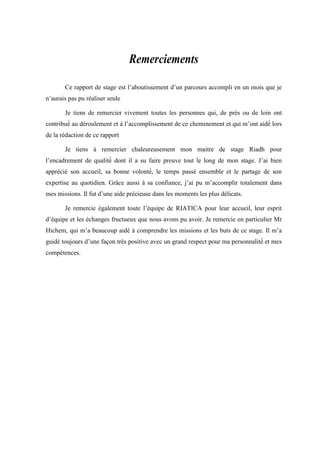 Remerciements
Ce rapport de stage est l’aboutissement d’un parcours accompli en un mois que je
n’aurais pas pu réaliser seule
e tiens de remercier vivement toutes les personnes qui de pr s ou de loin ont
contribu au d roulement et l’accomplissement de ce cheminement et qui m’ont aid lors
de la rédaction de ce rapport
e tiens remercier chaleureusement mon maitre de stage iadh pour
l’encadrement de qualit dont il a su faire preuve tout le long de mon stage ’ai bien
appr ci son accueil sa bonne volont le temps pass ensemble et le partage de son
expertise au quotidien r ce aussi sa confiance j’ai pu m’accomplir totalement dans
mes missions Il fut d’une aide pr cieuse dans les moments les plus d licats
e remercie galement toute l’ quipe de IATICA pour leur accueil leur esprit
d’ quipe et les changes fructueux que nous avons pu avoir. Je remercie en particulier Mr
ichem qui m’a beaucoup aid comprendre les missions et les buts de ce stage Il m’a
guid toujours d’une fa on tr s positive avec un grand respect pour ma personnalit et mes
compétences.
 