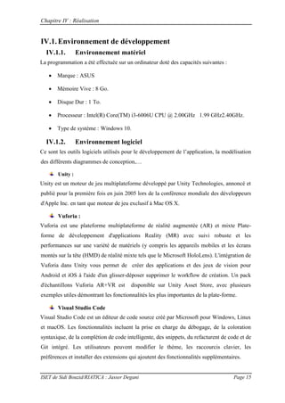 Chapitre IV : Réalisation
ISET de Sidi Bouzid/RIATICA : Jasser Degani Page 15
IV.1.Environnement de développement
IV.1.1. Environnement matériel
La programmation a été effectuée sur un ordinateur doté des capacités suivantes :
 Marque : ASUS
 Mémoire Vive : 8 Go.
 Disque Dur : 1 To.
 Processeur : Intel(R) Core(TM) i3-6006U CPU @ 2.00GHz 1.99 GHz2.40GHz.
 Type de système : Windows 10.
IV.1.2. Environnement logiciel
Ce sont les outils logiciels utilisés pour le développement de l’application la mod lisation
des diff rents diagrammes de conception …
Unity :
Unity est un moteur de jeu multiplateforme développé par Unity Technologies, annoncé et
publié pour la première fois en juin 2005 lors de la conférence mondiale des développeurs
d'Apple Inc. en tant que moteur de jeu exclusif à Mac OS X.
Vuforia :
Vuforia est une plateforme multiplateforme de réalité augmentée (AR) et mixte Plate-
forme de développement d'applications Reality (MR) avec suivi robuste et les
performances sur une variété de matériels (y compris les appareils mobiles et les écrans
montés sur la tête (HMD) de réalité mixte tels que le Microsoft HoloLens). L'intégration de
Vuforia dans Unity vous permet de créer des applications et des jeux de vision pour
Android et iOS à l'aide d'un glisser-déposer supprimer le workflow de création. Un pack
d'échantillons Vuforia AR+VR est disponible sur Unity Asset Store, avec plusieurs
exemples utiles démontrant les fonctionnalités les plus importantes de la plate-forme.
Visual Studio Code
Visual Studio Code est un éditeur de code source créé par Microsoft pour Windows, Linux
et macOS. Les fonctionnalités incluent la prise en charge du débogage, de la coloration
syntaxique, de la complétion de code intelligente, des snippets, du refacturent de code et de
Git intégré. Les utilisateurs peuvent modifier le thème, les raccourcis clavier, les
préférences et installer des extensions qui ajoutent des fonctionnalités supplémentaires.
 