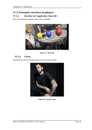 Chapitre IV : Réalisation
ISET de Sidi Bouzid/RIATICA : Jasser Degani Page 16
IV.2.Principales interfaces graphiques
IV.2.1. Interface de l’application ShootAR :
dans cette interface on peut viser et tirer les ballons
Figure 9 : ShootAR
IV.2.2. Galvid
choisissez la cible de l'image, dans ce cas c'est notre image :
Figure 10 : image target
 