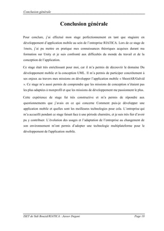 Conclusion générale
ISET de Sidi Bouzid/RIATICA : Jasser Degani Page 18
Conclusion générale
Pour conclure j’ai effectué mon stage perfectionnement en tant que stagiaire en
d veloppement d’application mobile au sein de l’entreprise IATICA Lors de ce stage de
1mois j’ai pu mettre en pratique mes connaissances th oriques acquises durant ma
formation sur Unity et je suis confronté aux difficultés du monde du travail et de la
conception de l’application
Ce stage était très enrichissant pour moi, car il m’a permis de d couvrir le domaine Du
développement mobile et la conception UML. Il m’a permis de participer concr tement
ses enjeux au travers mes missions en d velopper l’application mobile « ShootA / alvid
». Ce stage m’a aussi permis de comprendre que les missions de conception n’ taient pas
les plus adaptées à monprofil et que les missions de développement me passionnent le plus.
Cette expérience de stage fut très constructive et m’a permis de répondre aux
questionnements que j’avais en ce qui concerne Comment puis-je développer une
application mobile et quelles sont les meilleures technologies pour cela L’entreprise qui
m’a accueilli pendant ce stage faisait face à une période charnière, et je suis très fier d’avoir
pu y contribuer L’ volution des usages et l’adaptation de l’entreprise au changement de
son environnement m’ont permis d’adopter une technologie multiplateforme pour le
développement de l'application mobile.
 