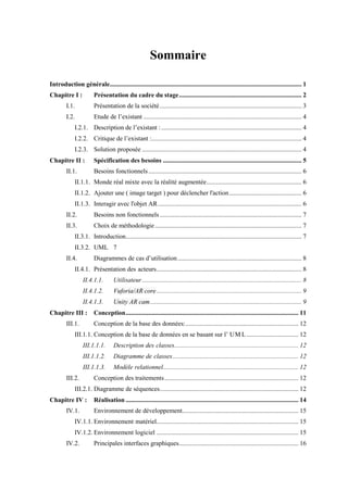 Sommaire
Introduction générale....................................................................................................................... 1
Chapitre I : Présentation du cadre du stage............................................................................ 2
I.1. Présentation de la société........................................................................................ 3
I.2. Etude de l’existant .................................................................................................. 4
I.2.1. Description de l’existant :....................................................................................... 4
I.2.2. Critique de l’existant :............................................................................................. 4
I.2.3. Solution proposée ................................................................................................... 4
Chapitre II : Spécification des besoins ...................................................................................... 5
II.1. Besoins fonctionnels............................................................................................... 6
II.1.1. Monde réal mixte avec la réalité augmentée........................................................... 6
II.1.2. Ajouter une ( image target ) pour déclencher l'action............................................. 6
II.1.3. Interagir avec l'objet AR......................................................................................... 6
II.2. Besoins non fonctionnels........................................................................................ 7
II.3. Choix de méthodologie........................................................................................... 7
II.3.1. Introduction............................................................................................................. 7
II.3.2. UML 7
II.4. Diagrammes de cas d’utilisation............................................................................. 8
II.4.1. Présentation des acteurs.......................................................................................... 8
II.4.1.1. Utilisateur................................................................................................... 8
II.4.1.2. Vuforia/AR core.......................................................................................... 9
II.4.1.3. Unity AR cam.............................................................................................. 9
Chapitre III : Conception........................................................................................................... 11
III.1. Conception de la base des données:...................................................................... 12
III.1.1. Conception de la base de donn es en se basant sur l’ UM L ................................ 12
III.1.1.1. Description des classes............................................................................. 12
III.1.1.2. Diagramme de classes.............................................................................. 12
III.1.1.3. Modèle relationnel.................................................................................... 12
III.2. Conception des traitements................................................................................... 12
III.2.1. Diagramme de séquences...................................................................................... 12
Chapitre IV : Réalisation ........................................................................................................... 14
IV.1. Environnement de développement........................................................................ 15
IV.1.1. Environnement matériel........................................................................................ 15
IV.1.2. Environnement logiciel ........................................................................................ 15
IV.2. Principales interfaces graphiques.......................................................................... 16
 