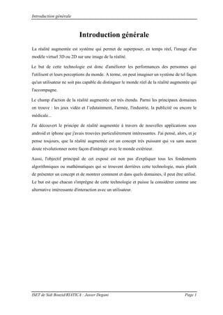 Introduction générale
ISET de Sidi Bouzid/RIATICA : Jasser Degani Page 1
Introduction générale
La réalité augmentée est système qui permet de superposer, en temps réel, l'image d'un
modèle virtuel 3D ou 2D sur une image de la réalité.
Le but de cette technologie est donc d'améliorer les performances des personnes qui
l'utilisent et leurs perceptions du monde. A terme, on peut imaginer un système de tel façon
qu'un utilisateur ne soit pas capable de distinguer le monde réel de la réalité augmentée qui
l'accompagne.
Le champ d'action de la réalité augmentée est très étendu. Parmi les principaux domaines
on trouve : les jeux vidéo et l’edutainment, l'armée, l'industrie, la publicité ou encore le
médicale...
J'ai découvert le principe de réalité augmentée à travers de nouvelles applications sous
android et iphone que j'avais trouvées particulièrement intéressantes. J'ai pensé, alors, et je
pense toujours, que la réalité augmentée est un concept très puissant qui va sans aucun
doute révolutionner notre façon d'intéragir avec le monde extérieur.
Aussi, l'objectif principal de cet exposé est non pas d'expliquer tous les fondements
algorithmiques ou mathématiques qui se trouvent derrières cette technologie, mais plutôt
de présenter un concept et de montrer comment et dans quels domaines, il peut être utilisé.
Le but est que chacun s'imprègne de cette technologie et puisse la considérer comme une
alternative intéressante d'interaction avec un utilisateur.
 