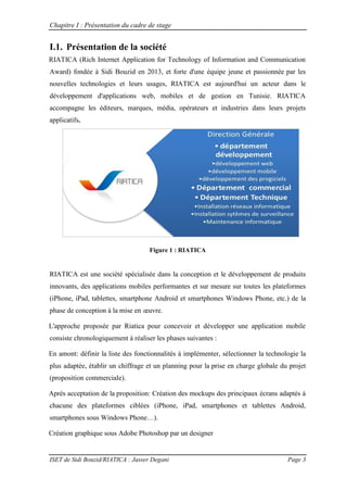 Chapitre I : Présentation du cadre de stage
ISET de Sidi Bouzid/RIATICA : Jasser Degani Page 3
I.1. Présentation de la société
RIATICA (Rich Internet Application for Technology of Information and Communication
Award) fondée à Sidi Bouzid en 2013, et forte d'une équipe jeune et passionnée par les
nouvelles technologies et leurs usages, RIATICA est aujourd'hui un acteur dans le
développement d'applications web, mobiles et de gestion en Tunisie. RIATICA
accompagne les éditeurs, marques, média, opérateurs et industries dans leurs projets
applicatifs.
Figure 1 : RIATICA
RIATICA est une société spécialisée dans la conception et le développement de produits
innovants, des applications mobiles performantes et sur mesure sur toutes les plateformes
(iPhone, iPad, tablettes, smartphone Android et smartphones Windows Phone, etc.) de la
phase de conception à la mise en œuvre
L'approche proposée par Riatica pour concevoir et développer une application mobile
consiste chronologiquement à réaliser les phases suivantes :
En amont: définir la liste des fonctionnalités à implémenter, sélectionner la technologie la
plus adaptée, établir un chiffrage et un planning pour la prise en charge globale du projet
(proposition commerciale).
Après acceptation de la proposition: Création des mockups des principaux écrans adaptés à
chacune des plateformes ciblées (iPhone, iPad, smartphones et tablettes Android,
smartphones sous Windows Phone…)
Création graphique sous Adobe Photoshop par un designer
 