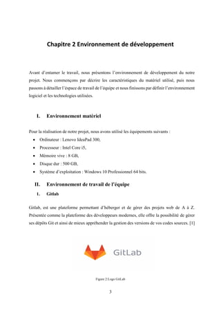 3
Chapitre 2 Environnement de développement
Avant d’entamer le travail, nous présentons l’environnement de développement du notre
projet. Nous commençons par décrire les caractéristiques du matériel utilisé, puis nous
passons à détailler l’éspace de travail de l’équipe et nous finissons par définir l’environnement
logiciel et les technologies utilisées.
I. Environnement matériel
Pour la réalisation de notre projet, nous avons utilisé les équipements suivants :
• Ordinateur : Lenovo IdeaPad 300,
• Processeur : Intel Core i5,
• Mémoire vive : 8 GB,
• Disque dur : 500 GB,
• Système d’exploitation : Windows 10 Professionnel 64 bits.
II. Environnement de travail de l’équipe
1. Gitlab
Gitlab, est une plateforme permettant d’héberger et de gérer des projets web de A à Z.
Présentée comme la plateforme des développeurs modernes, elle offre la possibilité de gérer
ses dépôts Git et ainsi de mieux appréhender la gestion des versions de vos codes sources. [1]
Figure 2:Logo GitLab
 