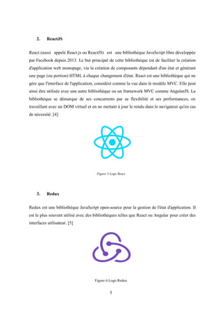5
2. ReactJS
React (aussi appelé React.js ou ReactJS) est une bibliothèque JavaScript libre développée
par Facebook depuis 2013. Le but principal de cette bibliothèque est de faciliter la création
d'application web monopage, via la création de composants dépendant d'un état et générant
une page (ou portion) HTML à chaque changement d'état. React est une bibliothèque qui ne
gère que l'interface de l'application, considéré comme la vue dans le modèle MVC. Elle peut
ainsi être utilisée avec une autre bibliothèque ou un framework MVC comme AngularJS. La
bibliothèque se démarque de ses concurrents par sa flexibilité et ses performances, en
travaillant avec un DOM virtuel et en ne mettant à jour le rendu dans le navigateur qu'en cas
de nécessité. [4]
Figure 5:Logo React
3. Redux
Redux est une bibliothèque JavaScript open-source pour la gestion de l'état d'application. Il
est le plus souvent utilisé avec des bibliothèques telles que React ou Angular pour créer des
interfaces utilisateur. [5]
Figure 6:Logo Redux
 
