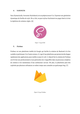 6
4. SASS/SCSS
Sass (Syntactically Awesome Stylesheets) est un préprocesseur Css. Il permet une génération
dynamique de feuilles de style. De ce fait, on peut styliser facilement nos pages html et éviter
la répétition de certaines règles. [6]
Figure 7:Logo SCSS
5. Firebase
Firebase est une plateforme mobile de Google qui facilite la création de Backend à la fois
scalable et performant. En d’autres termes, il s’agit d’une plateforme qui permet de développer
rapidement des applications pour mobile et pour le web. L’objectif de la création de Firebase
est d’éviter aux professionnels et aux particuliers de s’engouffrer dans un processus complexe
de création et de maintenance d’une architecture serveur. De plus, la plateforme peut être
exploitée par plusieurs utilisateurs en même temps sans connaître un quelconque bug. [7]
Figure 8:Logo FireBase
 