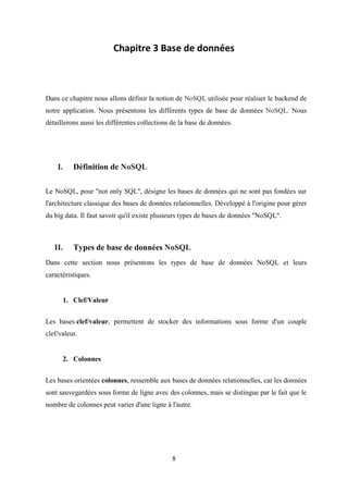 8
Chapitre 3 Base de données
Dans ce chapitre nous allons définir la notion de NoSQL utilisée pour réaliser le backend de
notre application. Nous présentons les différents types de base de données NoSQL. Nous
détaillerons aussi les différentes collections de la base de données.
I. Définition de NoSQL
Le NoSQL, pour "not only SQL", désigne les bases de données qui ne sont pas fondées sur
l'architecture classique des bases de données relationnelles. Développé à l'origine pour gérer
du big data. Il faut savoir qu'il existe plusieurs types de bases de données "NoSQL".
II. Types de base de données NoSQL
Dans cette section nous présentons les types de base de données NoSQL et leurs
caractéristiques.
1. Clef/Valeur
Les bases clef/valeur, permettent de stocker des informations sous forme d'un couple
clef/valeur.
2. Colonnes
Les bases orientées colonnes, ressemble aux bases de données relationnelles, car les données
sont sauvegardées sous forme de ligne avec des colonnes, mais se distingue par le fait que le
nombre de colonnes peut varier d'une ligne à l'autre.
 