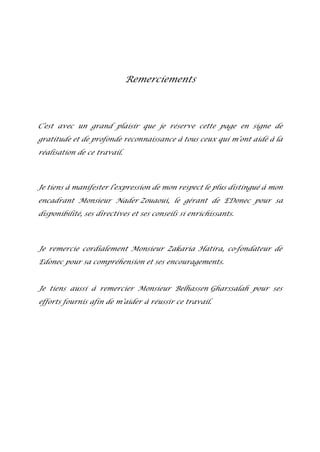 Remerciements
C’est avec un grand plaisir que je réserve cette page en signe de
gratitude et de profonde reconnaissance à tous ceux qui m’ont aidé à la
réalisation de ce travail.
Je tiens à manifester l’expression de mon respect le plus distingué à mon
encadrant Monsieur Nader Zouaoui, le gérant de EDonec pour sa
disponibilité, ses directives et ses conseils si enrichissants.
Je remercie cordialement Monsieur Zakaria Hatira, co-fondateur de
Edonec pour sa compréhension et ses encouragements.
Je tiens aussi à remercier Monsieur Belhassen Gharssalah pour ses
efforts fournis afin de m’aider à réussir ce travail.
 