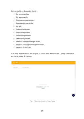 17
Le responsable est demandé à fournir :
• Un nom en anglais,
• Un nom en arabe,
• Une description en anglais,
• Une description en arabe,
• Un type,
• Quantité de calories,
• Quantité de graisses,
• Quantité de protéines,
• Quantité de glucides,
• Une liste des ingrédients par défaut,
• Une liste des ingrédients supplémentaires,
• Une liste de mots-clés.
Il est aussi invité à choisir une image et la valider pour la télécharger. L’image choisie sera
stockée en storage de Firebase.
Figure 15:Extrait du formulaire d’ajout d’un plat
 