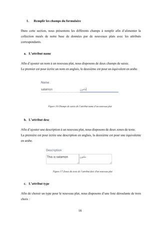18
1. Remplir les champs du formulaire
Dans cette section, nous présentons les différents champs à remplir afin d’alimenter la
collection meals de notre base de données par de nouveaux plats avec les attributs
correspondants.
a. L’attribut name
Afin d’ajouter un nom à un nouveau plat, nous disposons de deux champs de saisie.
Le premier est pour écrire un nom en anglais, le deuxième est pour un équivalent en arabe.
Figure 16:Champs de saisie de l’attribut name d’un nouveau plat
b. L’attribut desc
Afin d’ajouter une description à un nouveau plat, nous disposons de deux zones de texte.
La première est pour écrire une description en anglais, la deuxième est pour une équivalente
en arabe.
c. L’attribut type
Afin de choisir un type pour le nouveau plat, nous disposons d’une liste déroulante de trois
choix :
Figure 17:Zones du texte de l’attribut desc d'un nouveau plat
 