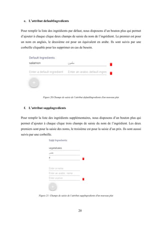 20
e. L’attribut defaultIngredients
Pour remplir la liste des ingrédients par défaut, nous disposons d’un bouton plus qui permet
d’ajouter à chaque clique deux champs de saisie du nom de l’ingrédient. Le premier est pour
un nom en anglais, le deuxième est pour un équivalent en arabe. Ils sont suivis par une
corbeille cliquable pour les supprimer en cas de besoin.
f. L’attribut suppIngredients
Pour remplir la liste des ingrédients supplémentaires, nous disposons d’un bouton plus qui
permet d’ajouter à chaque clique trois champs de saisie du nom de l’ingrédient. Les deux
premiers sont pour la saisie des noms, le troisième est pour la saisie d’un prix. Ils sont ausssi
suivis par une corbeille.
Figure 20:Champs de saisie de l’attribut defaultIngredients d'un nouveau plat
Figure 21: Champs de saisie de l’attribut suppIngredients d'un nouveau plat
 