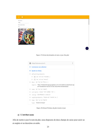 23
a) L’attribut name
Afin de mettre à jour le nom du plat, nous disposons de deux champs de saisie pour saisir un
en anglais et un deuxième en arabe.
Figure 25:Extrait du formulaire de mise à jour d'un plat
Figure 26:Extrait Firebase du plat à mettre à jour
 