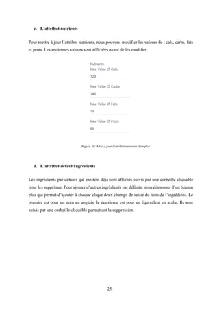 25
c. L’attribut nutrients
Pour mettre à jour l’attribut nutrients, nous pouvons modifier les valeurs de : cals, carbs, fats
et prots. Les anciennes valeurs sont affichées avant de les modifier.
d. L’attribut defaultIngredients
Les ingrédients par défauts qui existent déjà sont affichés suivis par une corbeille cliquable
pour les supprimer. Pour ajouter d’autres ingrédients par défauts, nous disposons d’un bouton
plus qui permet d’ajouter à chaque clique deux champs de saisie du nom de l’ingrédient. Le
premier est pour un nom en anglais, le deuxième est pour un équivalent en arabe. Ils sont
suivis par une corbeille cliquable permettant la suppression.
Figure 30: Mise à jour l’attribut nutrients d'un plat
 
