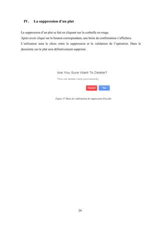29
IV. La suppression d’un plat
La suppression d’un plat se fait en cliquant sur la corbeille en rouge.
Après avoir cliqué sur le bouton correspondant, une boite de confirmation s’affichera.
L’utilisateur aura le choix entre la suppression et la validation de l’opération. Dans le
deuxième cas le plat sera définitivement supprimé.
Figure 37:Boite de confirmation de suppression d'un plat
 